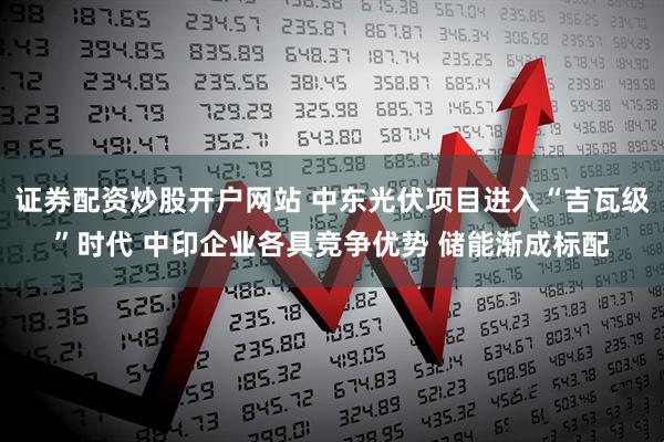 证券配资炒股开户网站 中东光伏项目进入“吉瓦级”时代 中印企业各具竞争优势 储能渐成标配
