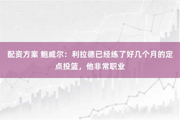 配资方案 鲍威尔：利拉德已经练了好几个月的定点投篮，他非常职业