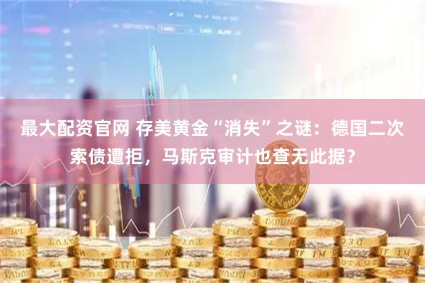 最大配资官网 存美黄金“消失”之谜：德国二次索债遭拒，马斯克审计也查无此据？