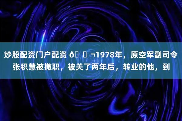 炒股配资门户配资 🌬1978年，原空军副司令张积慧被撤职，被关了两年后，转业的他，到