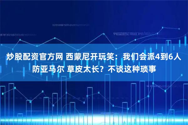 炒股配资官方网 西蒙尼开玩笑：我们会派4到6人防亚马尔 草皮太长？不谈这种琐事